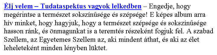 Sz�vegdoboz: �lj velem – Tudataspektus vagyok lelkedben – Engedje, hogy meg�rintse a term�szet soksz�n�s�ge �s sz�ps�ge! E k�pes album arra h�v minket, hogy hagyjuk, hogy a term�szet sz�ps�ge �s soksz�n�s�ge hasson r�nk, �s �nmagunkat is a teremt�s r�szek�nt fogjuk fel. A szabad Szellem, az Egyetemes Szellem az, aki mindent �that, �s aki az �let leheletek�nt minden l�nyben l�ktet. 
