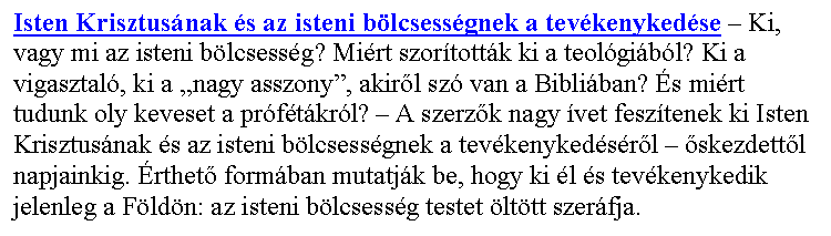 Sz�vegdoboz: Isten Krisztus�nak �s az isteni b�lcsess�gnek a tev�kenyked�se – Ki, vagy mi az isteni b�lcsess�g? Mi�rt szor�tott�k ki a teol�gi�b�l? Ki a vigasztal�, ki a „nagy asszony”, akir�l sz� van a Bibli�ban? �s mi�rt tudunk oly keveset a pr�f�t�kr�l? – A szerz�k nagy �vet fesz�tenek ki Isten Krisztus�nak �s az isteni b�lcsess�gnek a tev�kenyked�s�r�l – �skezdett�l napjainkig. �rthet� form�ban mutatj�k be, hogy ki �l �s tev�kenykedik jelenleg a F�ld�n: az isteni b�lcsess�g testet �lt�tt szer�fja.