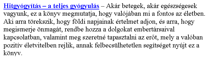 Sz�vegdoboz: Hitgy�gy�t�s – a teljes gy�gyul�s – Ak�r betegek, ak�r eg�szs�gesek vagyunk, ez a k�nyv megmutatja, hogy val�j�ban mi a fontos az �letben. Aki arra t�rekszik, hogy f�ldi napjainak �rtelmet adjon, �s arra, hogy megismerje �nmag�t, rendbe hozza a dolgokat embert�rsaival kapcsolatban, valamint meg szeretn� tapasztalni az er�t, mely a val�ban pozit�v �letvitelben rejlik, annak felbecs�lhetetlen seg�ts�get ny�jt ez a k�nyv.