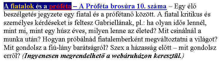 Sz�vegdoboz: A fiatalok �s a pr�f�ta – A Pr�f�ta bros�ra 10. sz�ma – Egy �l� besz�lget�s jegyzete egy fiatal �s a pr�f�tan� k�z�tt. A fiatal kritikus �s szem�lyes k�rd�seket is feltesz Gabriell�nak, pl.: ha olyan id�s lenn�l, mint mi, mint egy h�sz �ves, milyen lenne az �leted? Mit csin�ln�l a munka ut�n? Hogyan pr�b�ln�d fiatalemberk�nt megv�ltoztatni a vil�got? Mit gondolsz a fi�-l�ny bar�ts�gr�l? Szex a h�zass�g el�tt – mit gondolsz err�l? (Ingyenesen megrendelhet� a web�ruh�zon kereszt�l.)