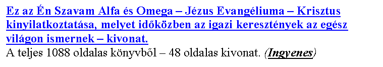 Sz�vegdoboz: Ez az �n Szavam Alfa �s Omega – J�zus Evang�liuma – Krisztus kinyilatkoztat�sa, melyet id�k�zben az igazi kereszt�nyek az eg�sz vil�gon ismernek – kivonat.
A teljes 1088 oldalas k�nyvb�l – 48 oldalas kivonat. (Ingyenes)
