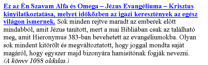 Sz�vegdoboz: Ez az �n Szavam Alfa �s Omega – J�zus Evang�liuma – Krisztus kinyilatkoztat�sa, melyet id�k�zben az igazi kereszt�nyek az eg�sz vil�gon ismernek. Sok minden rejtve maradt az emberek el�tt mindabb�l, amit J�zus tan�tott, mert a mai Bibli�ban csak az tal�lhat� meg, amit Hieronymus 383-ban bevehetett az evang�liumokba. Olyan sok mindent kit�r�lt �s megv�ltoztatott, hogy joggal mondta saj�t mag�r�l, hogy egyszer majd bizony�ra hamis�t�nak fogj�k nevezni.
(A k�nyv 1088 oldalas.)

