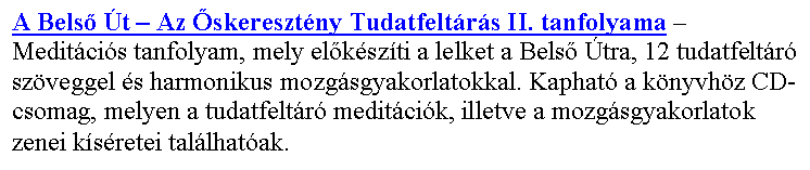 Sz�vegdoboz: A Bels� �t – Az �skereszt�ny Tudatfelt�r�s II. tanfolyama – Medit�ci�s tanfolyam, mely el�k�sz�ti a lelket a Bels� �tra, 12 tudatfelt�r� sz�veggel �s harmonikus mozg�sgyakorlatokkal. Kaphat� a k�nyvh�z CD-csomag, melyen a tudatfelt�r� medit�ci�k, illetve a mozg�sgyakorlatok zenei k�s�retei tal�lhat�ak.