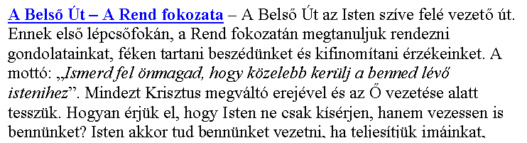 Sz�vegdoboz: A Bels� �t – A Rend fokozata – A Bels� �t az Isten sz�ve fel� vezet� �t. Ennek els� l�pcs�fok�n, a Rend fokozat�n megtanuljuk rendezni gondolatainkat, f�ken tartani besz�d�nket �s kifinom�tani �rz�keinket. A mott�: „Ismerd fel �nmagad, hogy k�zelebb ker�lj a benned l�v� istenihez”. Mindezt Krisztus megv�lt� erej�vel �s az � vezet�se alatt tessz�k. Hogyan �rj�k el, hogy Isten ne csak k�s�rjen, hanem vezessen is benn�nket? Isten akkor tud benn�nket vezetni, ha teljes�tj�k im�inkat,