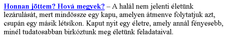 Sz�vegdoboz: Honnan j�ttem? Hov� megyek? – A hal�l nem jelenti �let�nk lez�rul�s�t, mert mind�ssze egy kapu, amelyen �tmenve folytatjuk azt, csup�n egy m�sik l�ts�kon. Kaput nyit egy �letre, amely ann�l f�nyesebb, min�l tudatosabban birk�ztunk meg �let�nk feladataival.
