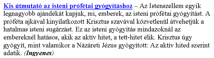 Sz�vegdoboz: Kis �tmutat� az isteni pr�f�tai gy�gy�t�shoz – Az Istenszellem egyik legnagyobb aj�nd�k�t kapjuk, mi, emberek, az isteni pr�f�tai gy�gy�t�st. A pr�f�ta ajk�val kinyilatkozott Krisztus szav�val k�zvetlen�l �tvehetj�k a hatalmas isteni sug�rz�st. Ez az isteni gy�gy�t�s mindazokn�l az emberekn�l hat�sos, akik az akt�v hitet, a tett-hitet �lik. Krisztus �gy gy�gy�t, mint valamikor a N�z�reti J�zus gy�gy�tott: Az akt�v hited szerint adatik. (Ingyenes)