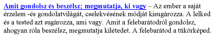 Sz�vegdoboz: Amit gondolsz �s besz�lsz; megmutatja, ki vagy – Az ember a saj�t �rzelem -�s gondolatvil�g�t, cselekv�s�nek m�dj�t kisug�rozza. A lelked �s a tested azt sug�rozza, ami vagy. Amit a felebar�todr�l gondolsz, ahogyan r�la besz�lsz, megmutatja kil�tedet. A felebar�tod a t�k�rk�ped.