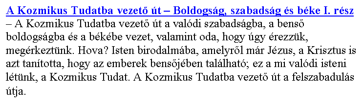 Sz�vegdoboz: A Kozmikus Tudatba vezet� �t – Boldogs�g, szabads�g �s b�ke I. r�sz – A Kozmikus Tudatba vezet� �t a val�di szabads�gba, a bens� boldogs�gba �s a b�k�be vezet, valamint oda, hogy �gy �rezz�k, meg�rkezt�nk. Hova? Isten birodalm�ba, amelyr�l m�r J�zus, a Krisztus is azt tan�totta, hogy az emberek bens�j�ben tal�lhat�; ez a mi val�di isteni l�t�nk, a Kozmikus Tudat. A Kozmikus Tudatba vezet� �t a felszabadul�s �tja.