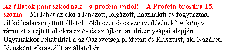 Sz�vegdoboz: Az �llatok panaszkodnak – a pr�f�ta v�dol! – A Pr�f�ta bros�ra 15. sz�ma – Mi lehet az oka a len�zett, leig�zott, haszn�lati �s fogyaszt�si cikk� lealacsony�tott �llatok t�bb ezer �ves szenved�s�nek? A k�nyv r�mutat a rejtett okokra az �- �s az �jkor tan�bizonys�gai alapj�n. Ugyanakkor rehabilit�lja az �sz�vets�g pr�f�t�it �s Krisztust, aki N�z�reti J�zusk�nt s�krasz�llt az �llatok�rt.