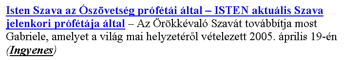 Sz�vegdoboz: Isten Szava az �sz�vets�g pr�f�t�i �ltal – ISTEN aktu�lis Szava jelenkori pr�f�t�ja �ltal – Az �r�kk�val� Szav�t tov�bb�tja most Gabriele, amelyet a vil�g mai helyzet�r�l v�telezett 2005. �prilis 19-�n
(Ingyenes)
